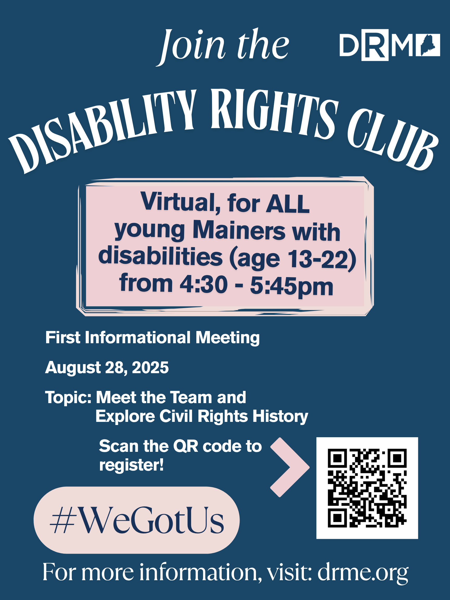 Flyer with a dark blue background inviting youth to join the “Disability Rights Club.” It is virtual and open to all young Mainers with disabilities ages 13–22, held from 4:30–5:45pm. The first informational meeting is August 28, 2025. Topic: “Meet the Team and Explore Civil Rights History.” A QR code is included to register. Hashtag reads “#WeGotUs” and the Disability Rights Maine (DRM) logo is in the top right corner. Text at the bottom: For more information, visit: drme.org.