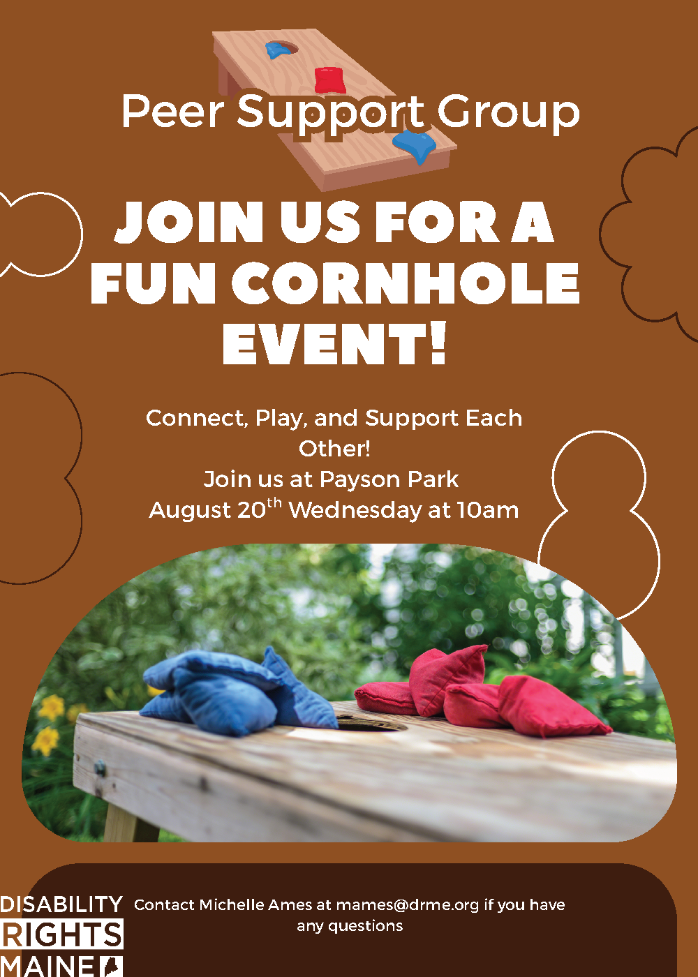 Flyer with a brown background promoting a “Peer Support Group” cornhole event. The top features an illustration of a cornhole board with red and blue bean bags. Large white text reads, “Join us for a fun cornhole event!” Below, smaller text says, “Connect, Play, and Support Each Other! Join us at Payson Park August 20th Wednesday at 10am.” A photo of a cornhole board with red and blue bean bags appears near the bottom. The flyer includes the Disability Rights Maine logo and contact info: “Contact Michelle Ames at mames@drme.org if you have any questions.”